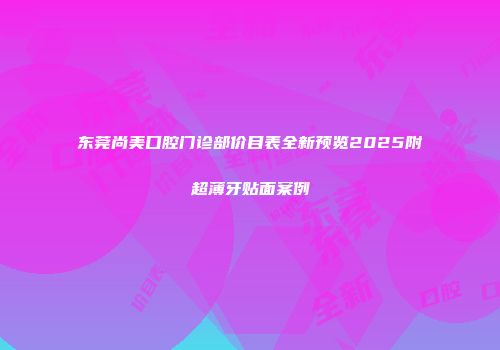 东莞尚美口腔门诊部价目表全新预览2025附超薄牙贴面案例