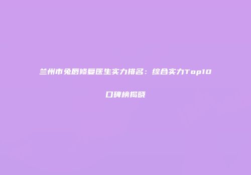 兰州市兔唇修复医生实力排名：综合实力Top10口碑榜揭晓