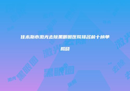 佳木斯市激光去除黑眼圈医院排名前十榜单揭晓