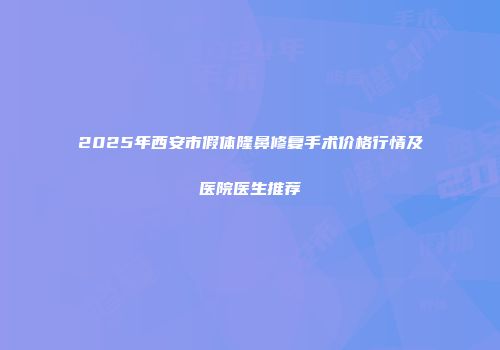 2025年西安市假体隆鼻修复手术价格行情及医院医生推荐