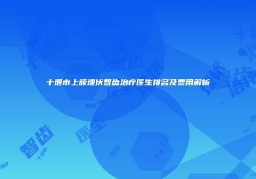 十堰市上颌埋伏智齿治疗医生排名及费用解析