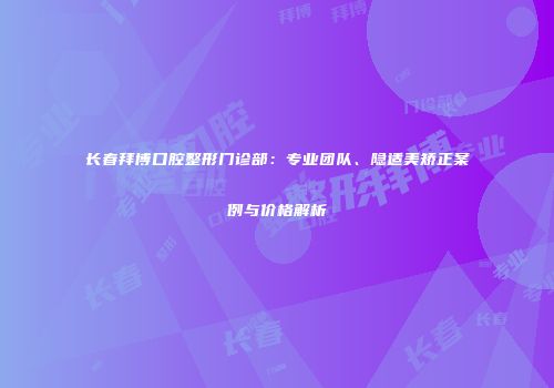 长春拜博口腔整形门诊部：专业团队、隐适美矫正案例与价格解析