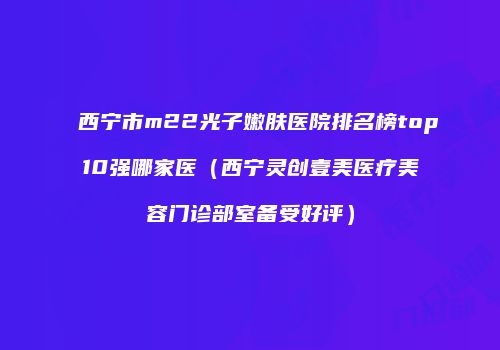 西宁市m22光子嫩肤医院排名榜top10强哪家医（西宁灵创壹美医疗美容门诊部室备受好评）