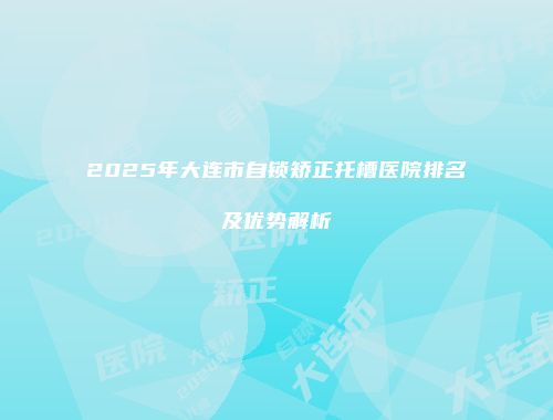 2025年大连市自锁矫正托槽医院排名及优势解析