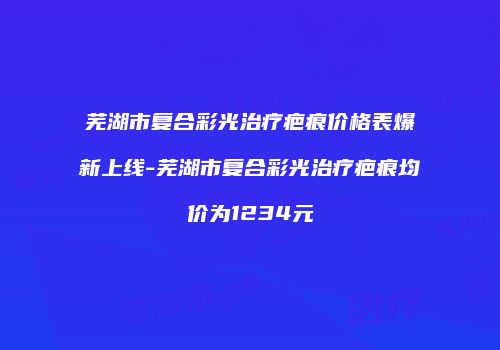 芜湖市复合彩光治疗疤痕价格表爆新上线-芜湖市复合彩光治疗疤痕均价为1234元