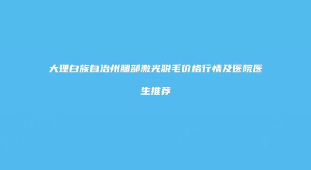 大理白族自治州腿部激光脱毛价格行情及医院医生推荐