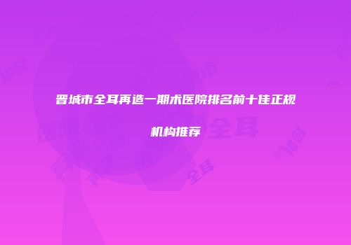 晋城市全耳再造一期术医院排名前十佳正规机构推荐