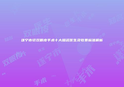 遂宁市切双眼皮手术十大知名医生及收费标准解析