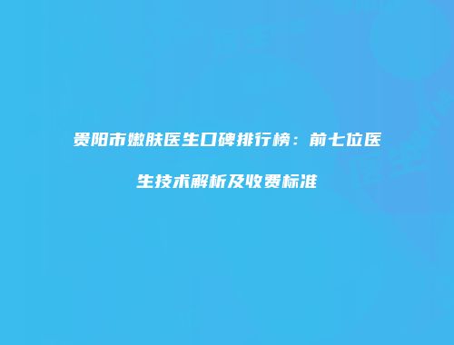 贵阳市嫩肤医生口碑排行榜：前七位医生技术解析及收费标准