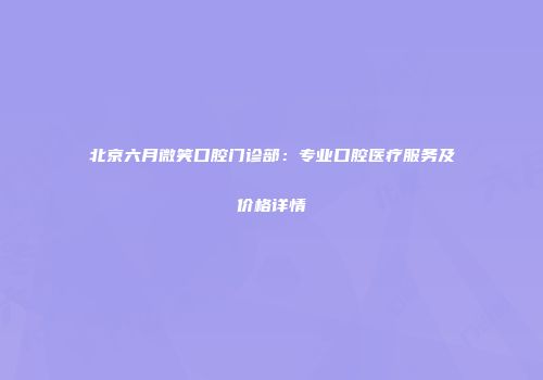 北京六月微笑口腔门诊部：专业口腔医疗服务及价格详情