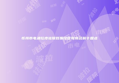 忻州市电波拉皮祛除妊娠纹医院排名前十盘点