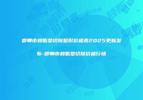 邯郸市颊脂垫切除整形价格表2025更新发布-邯郸市颊脂垫切除价格行情