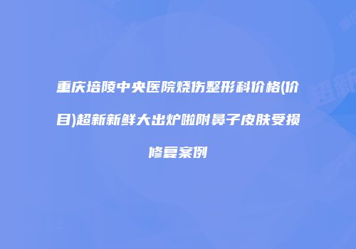 重庆培陵中央医院烧伤整形科价格(价目)超新新鲜大出炉啦附鼻子皮肤受损修复案例