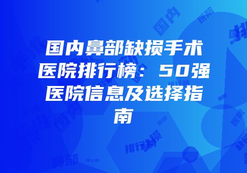 国内鼻部缺损手术医院排行榜：50强医院信息及选择指南