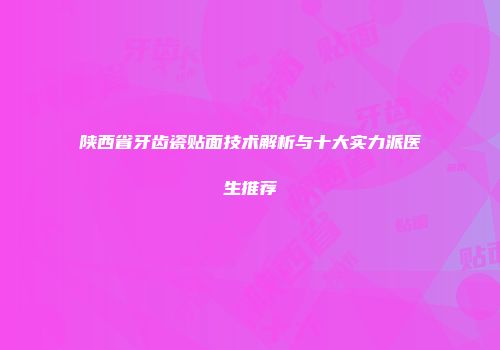 陕西省牙齿瓷贴面技术解析与十大实力派医生推荐