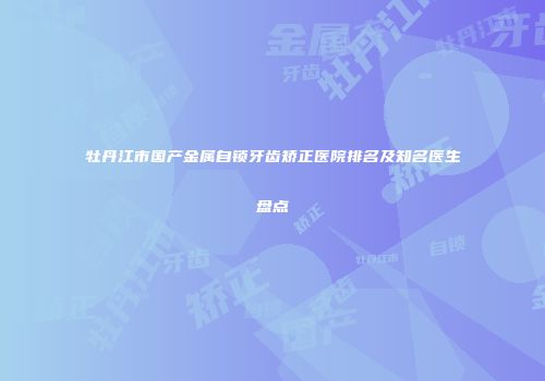 牡丹江市国产金属自锁牙齿矫正医院排名及知名医生盘点