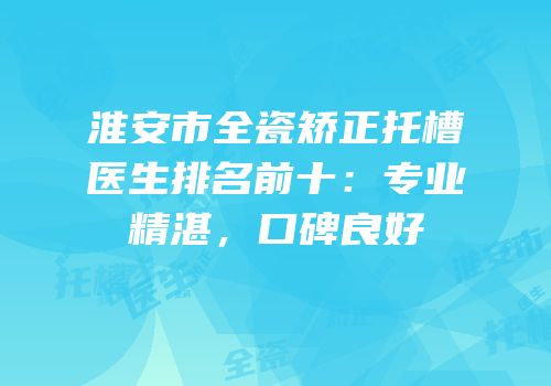 淮安市全瓷矫正托槽医生排名前十：专业精湛，口碑良好