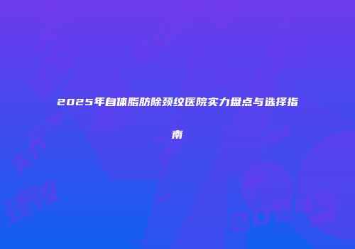 2025年自体脂肪除颈纹医院实力盘点与选择指南