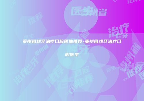 贵州省烂牙治疗口腔医生推荐-贵州省烂牙治疗口腔医生