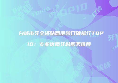 白城市牙全瓷贴面医院口碑排行TOP10：专业优质牙科服务推荐