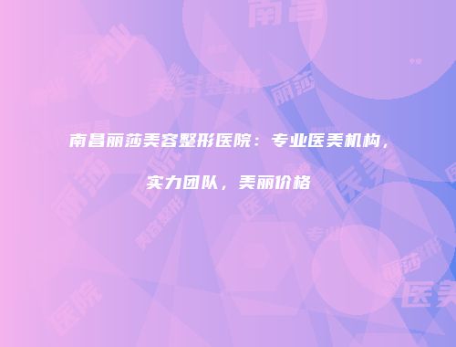 南昌丽莎美容整形医院：专业医美机构，实力团队，美丽价格