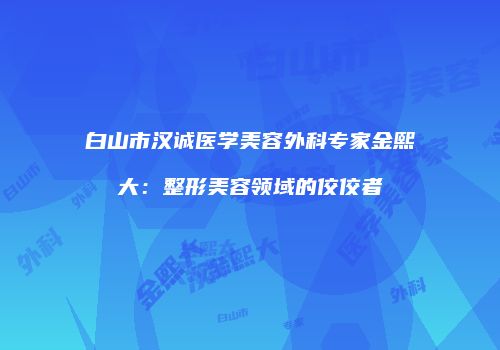 白山市汉诚医学美容外科专家金熙大：整形美容领域的佼佼者