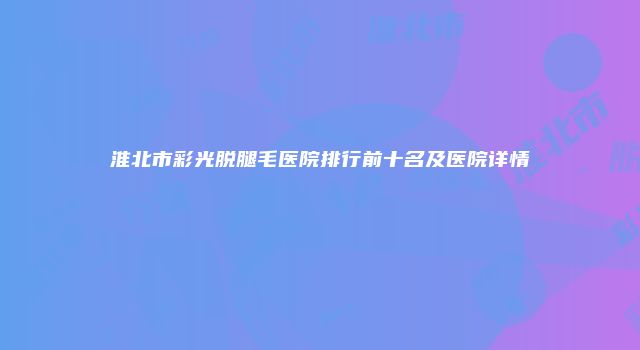 淮北市彩光脱腿毛医院排行前十名及医院详情