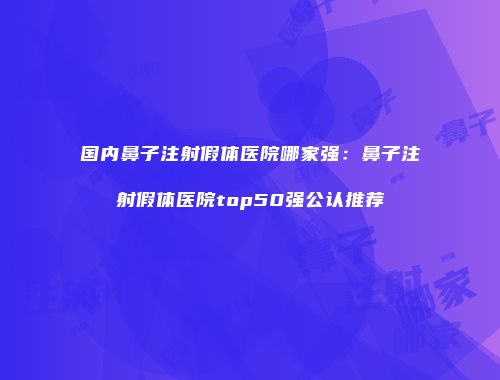 国内鼻子注射假体医院哪家强：鼻子注射假体医院top50强公认推荐