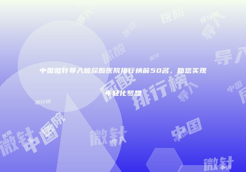中国微针导入玻尿酸医院排行榜前50名，助您实现年轻化梦想