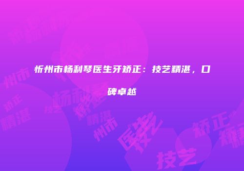 忻州市杨利琴医生牙矫正：技艺精湛，口碑卓越