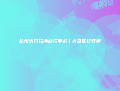 杭州市耳轮廓缺损手术十大名医排行榜