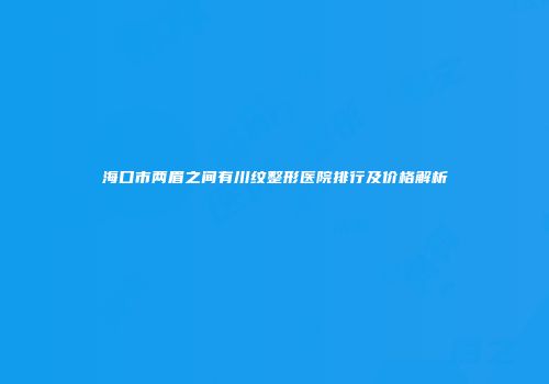 海口市两眉之间有川纹整形医院排行及价格解析