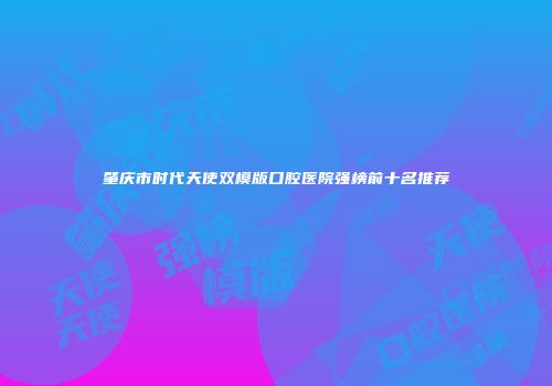 肇庆市时代天使双模版口腔医院强榜前十名推荐