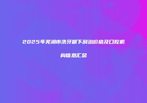 2025年芜湖市洗牙龈下刮治价格及口腔机构信息汇总