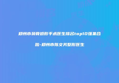 郑州市鼻骨矫形手术医生排名top10强集合啦-郑州市陈文芳整形医生