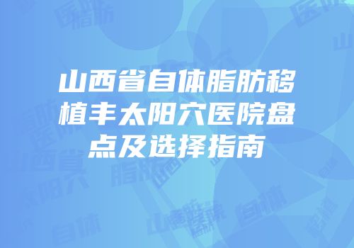 山西省自体脂肪移植丰太阳穴医院盘点及选择指南
