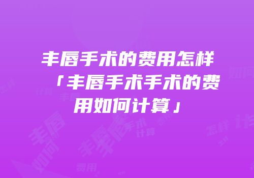 丰唇手术的费用怎样「丰唇手术手术的费用如何计算」