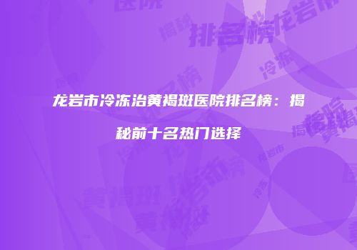 龙岩市冷冻治黄褐斑医院排名榜：揭秘前十名热门选择