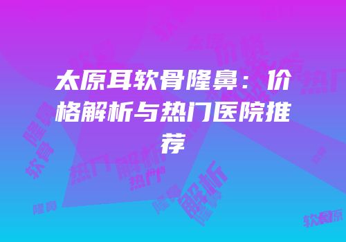 太原耳软骨隆鼻：价格解析与热门医院推荐