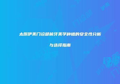 太原伊美门诊部前牙美学种植的安全性分析与选择指南