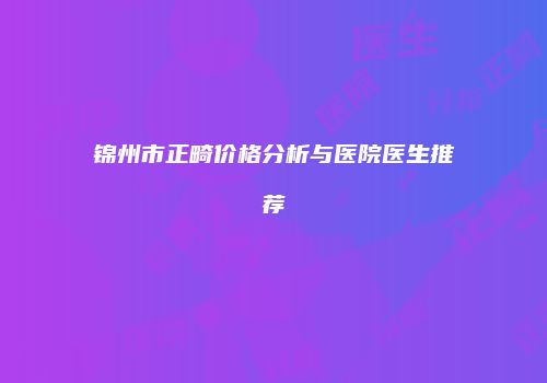 锦州市正畸价格分析与医院医生推荐