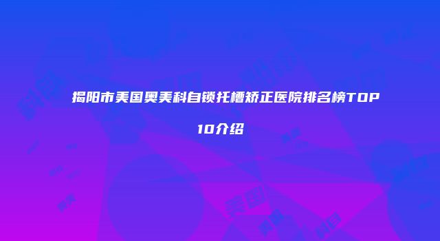 揭阳市美国奥美科自锁托槽矫正医院排名榜TOP10介绍
