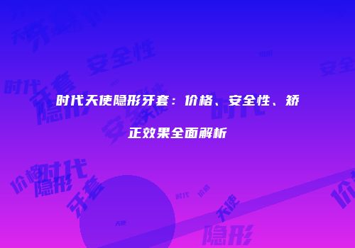 时代天使隐形牙套：价格、安全性、矫正效果全面解析