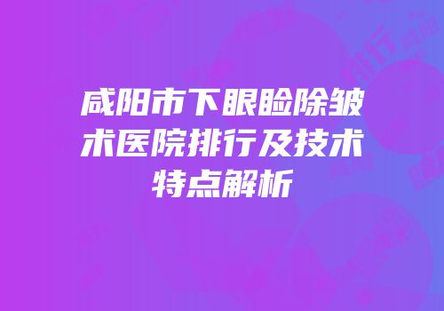 咸阳市下眼睑除皱术医院排行及技术特点解析