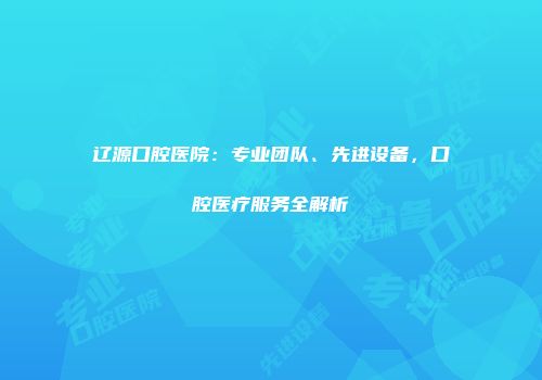 辽源口腔医院：专业团队、先进设备，口腔医疗服务全解析