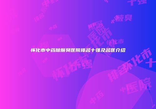 怀化市中药除腋臭医院排名十强及名医介绍