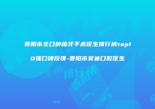 贵阳市全口种植牙手术医生排行榜top10强口碑反馈-贵阳市吴迪口腔医生