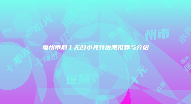 亳州市前十无创水光针医院推荐与介绍