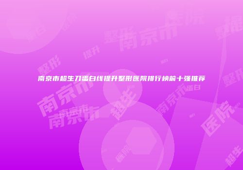 南京市超生刀蛋白线提升整形医院排行榜前十强推荐