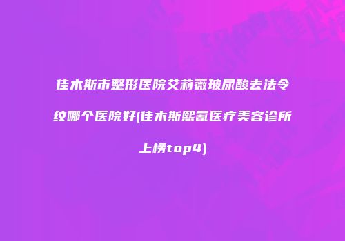 佳木斯市整形医院艾莉薇玻尿酸去法令纹哪个医院好(佳木斯熙氰医疗美容诊所上榜top4)